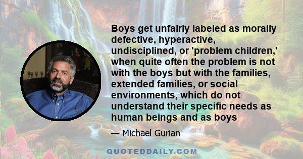 Boys get unfairly labeled as morally defective, hyperactive, undisciplined, or 'problem children,' when quite often the problem is not with the boys but with the families, extended families, or social environments,