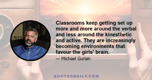 Classrooms keep getting set up more and more around the verbal and less around the kinesthetic and active. They are increasingly becoming environments that favour the girls' brain.