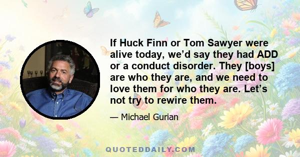 If Huck Finn or Tom Sawyer were alive today, we’d say they had ADD or a conduct disorder. They [boys] are who they are, and we need to love them for who they are. Let’s not try to rewire them.