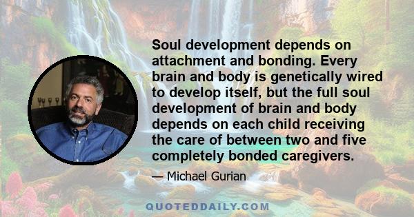 Soul development depends on attachment and bonding. Every brain and body is genetically wired to develop itself, but the full soul development of brain and body depends on each child receiving the care of between two