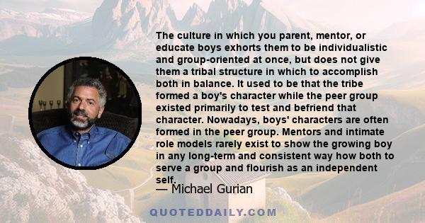 The culture in which you parent, mentor, or educate boys exhorts them to be individualistic and group-oriented at once, but does not give them a tribal structure in which to accomplish both in balance. It used to be