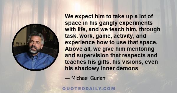 We expect him to take up a lot of space in his gangly experiments with life, and we teach him, through task, work, game, activity, and experience how to use that space. Above all, we give him mentoring and supervision