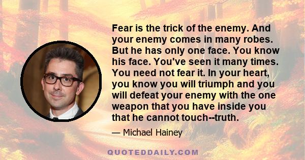 Fear is the trick of the enemy. And your enemy comes in many robes. But he has only one face. You know his face. You've seen it many times. You need not fear it. In your heart, you know you will triumph and you will