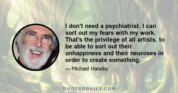 I don't need a psychiatrist. I can sort out my fears with my work. That's the privilege of all artists, to be able to sort out their unhappiness and their neuroses in order to create something.