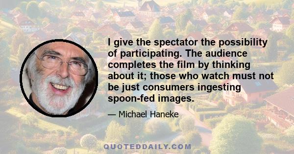 I give the spectator the possibility of participating. The audience completes the film by thinking about it; those who watch must not be just consumers ingesting spoon-fed images.