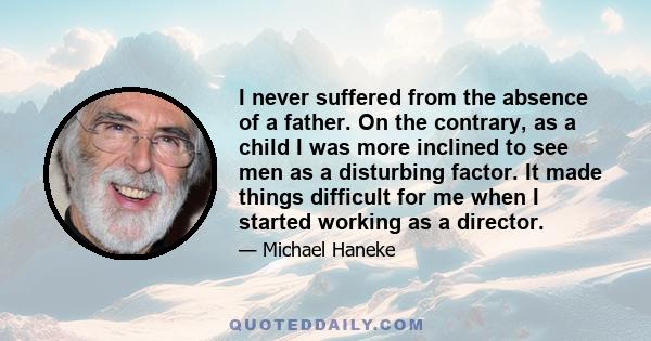 I never suffered from the absence of a father. On the contrary, as a child I was more inclined to see men as a disturbing factor. It made things difficult for me when I started working as a director.