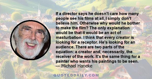 If a director says he doesn't care how many people see his films at all, I simply don't believe him. Otherwise why would he bother to make the film? The only explanation would be that it would be an act of masturbation. 