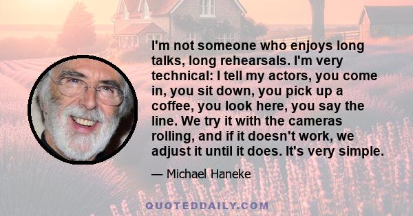 I'm not someone who enjoys long talks, long rehearsals. I'm very technical: I tell my actors, you come in, you sit down, you pick up a coffee, you look here, you say the line. We try it with the cameras rolling, and if