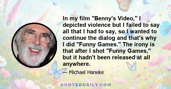 In my film Benny's Video, I depicted violence but I failed to say all that I had to say, so I wanted to continue the dialog and that's why I did Funny Games. The irony is that after I shot Funny Games, but it hadn't