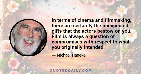 In terms of cinema and filmmaking, there are certainly the unexpected gifts that the actors bestow on you. Film is always a question of compromises with respect to what you originally intended.