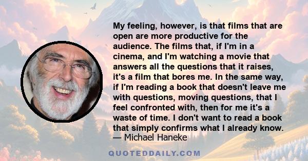 My feeling, however, is that films that are open are more productive for the audience. The films that, if I'm in a cinema, and I'm watching a movie that answers all the questions that it raises, it's a film that bores