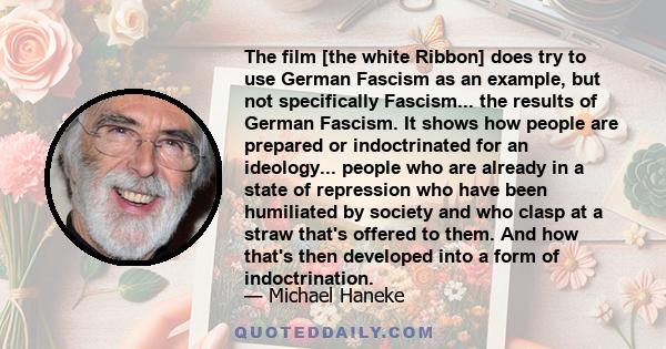 The film [the white Ribbon] does try to use German Fascism as an example, but not specifically Fascism... the results of German Fascism. It shows how people are prepared or indoctrinated for an ideology... people who