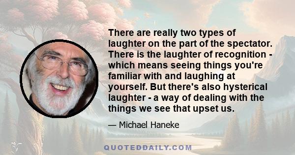 There are really two types of laughter on the part of the spectator. There is the laughter of recognition - which means seeing things you're familiar with and laughing at yourself. But there's also hysterical laughter - 