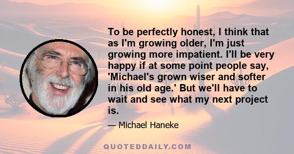 To be perfectly honest, I think that as I'm growing older, I'm just growing more impatient. I'll be very happy if at some point people say, 'Michael's grown wiser and softer in his old age.' But we'll have to wait and