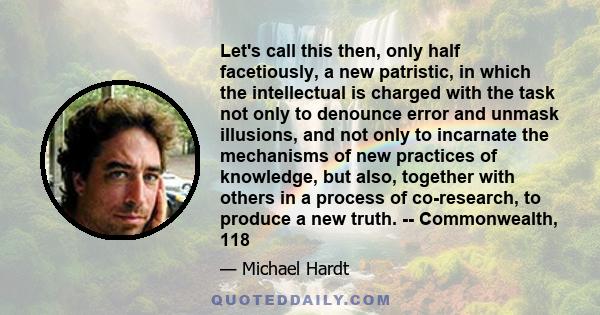 Let's call this then, only half facetiously, a new patristic, in which the intellectual is charged with the task not only to denounce error and unmask illusions, and not only to incarnate the mechanisms of new practices 