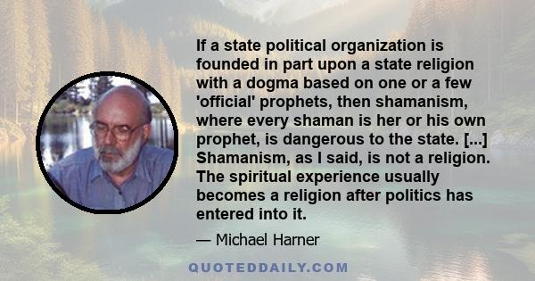 If a state political organization is founded in part upon a state religion with a dogma based on one or a few 'official' prophets, then shamanism, where every shaman is her or his own prophet, is dangerous to the state. 