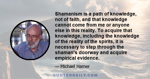 Shamanism is a path of knowledge, not of faith, and that knowledge cannot come from me or anyone else in this reality. To acquire that knowledge, including the knowledge of the reality of the spirits, it is necessary to 