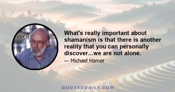 What's really important about shamanism is that there is another reality that you can personally discover...we are not alone.