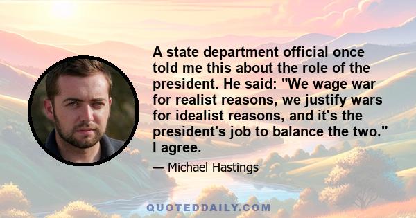 A state department official once told me this about the role of the president. He said: We wage war for realist reasons, we justify wars for idealist reasons, and it's the president's job to balance the two. I agree.