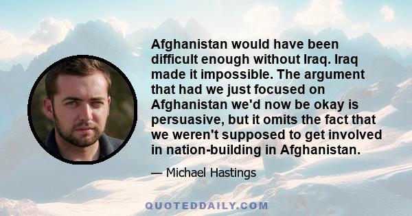 Afghanistan would have been difficult enough without Iraq. Iraq made it impossible. The argument that had we just focused on Afghanistan we'd now be okay is persuasive, but it omits the fact that we weren't supposed to