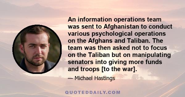 An information operations team was sent to Afghanistan to conduct various psychological operations on the Afghans and Taliban. The team was then asked not to focus on the Taliban but on manipulating senators into giving 