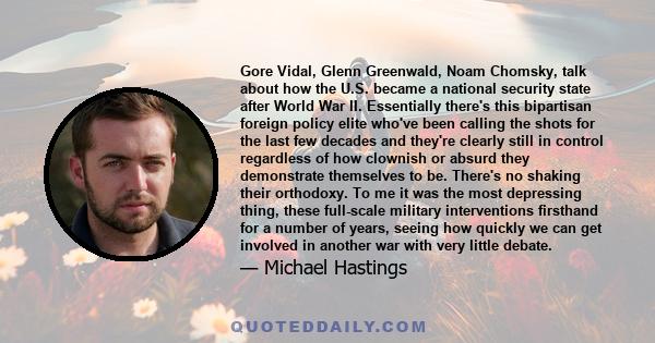 Gore Vidal, Glenn Greenwald, Noam Chomsky, talk about how the U.S. became a national security state after World War II. Essentially there's this bipartisan foreign policy elite who've been calling the shots for the last 