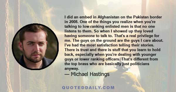 I did an embed in Afghanistan on the Pakistan border in 2008. One of the things you realize when you're talking to low-ranking enlisted men is that no one listens to them. So when I showed up they loved having someone