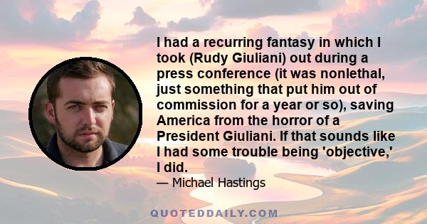 I had a recurring fantasy in which I took (Rudy Giuliani) out during a press conference (it was nonlethal, just something that put him out of commission for a year or so), saving America from the horror of a President