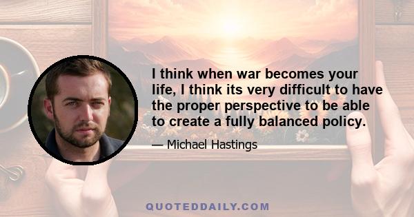 I think when war becomes your life, I think its very difficult to have the proper perspective to be able to create a fully balanced policy.