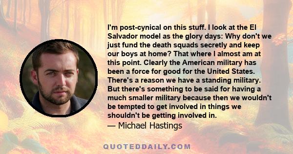 I'm post-cynical on this stuff. I look at the El Salvador model as the glory days: Why don't we just fund the death squads secretly and keep our boys at home? That where I almost am at this point. Clearly the American