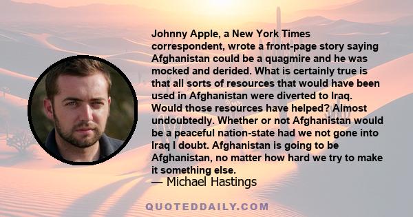 Johnny Apple, a New York Times correspondent, wrote a front-page story saying Afghanistan could be a quagmire and he was mocked and derided. What is certainly true is that all sorts of resources that would have been