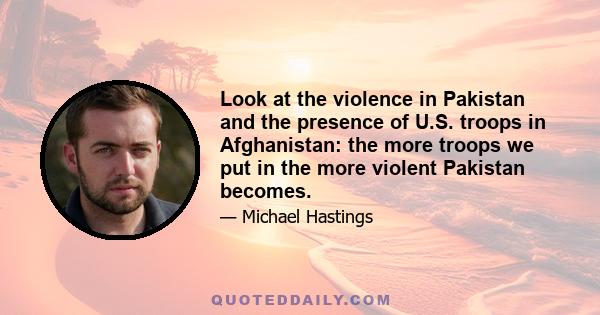 Look at the violence in Pakistan and the presence of U.S. troops in Afghanistan: the more troops we put in the more violent Pakistan becomes.