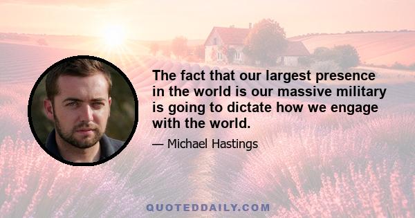 The fact that our largest presence in the world is our massive military is going to dictate how we engage with the world.