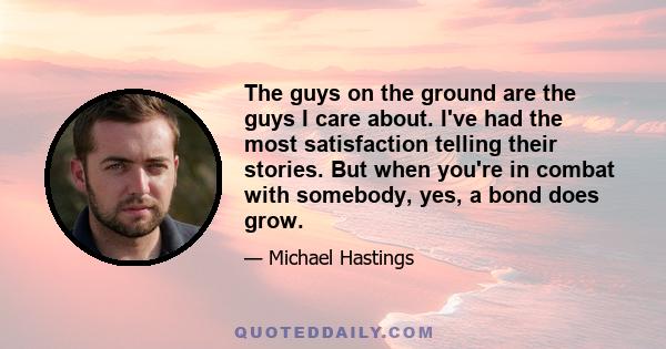 The guys on the ground are the guys I care about. I've had the most satisfaction telling their stories. But when you're in combat with somebody, yes, a bond does grow.