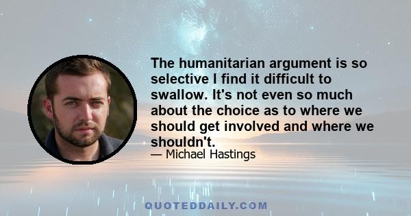 The humanitarian argument is so selective I find it difficult to swallow. It's not even so much about the choice as to where we should get involved and where we shouldn't.