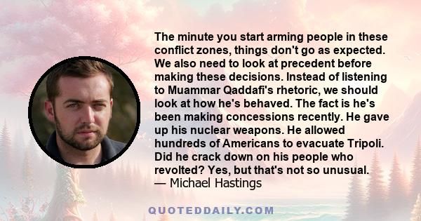 The minute you start arming people in these conflict zones, things don't go as expected. We also need to look at precedent before making these decisions. Instead of listening to Muammar Qaddafi's rhetoric, we should