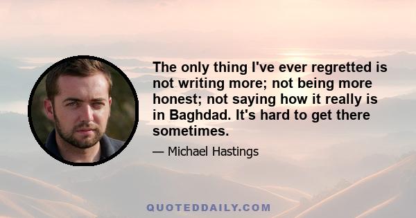 The only thing I've ever regretted is not writing more; not being more honest; not saying how it really is in Baghdad. It's hard to get there sometimes.