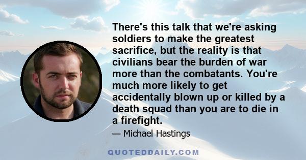 There's this talk that we're asking soldiers to make the greatest sacrifice, but the reality is that civilians bear the burden of war more than the combatants. You're much more likely to get accidentally blown up or