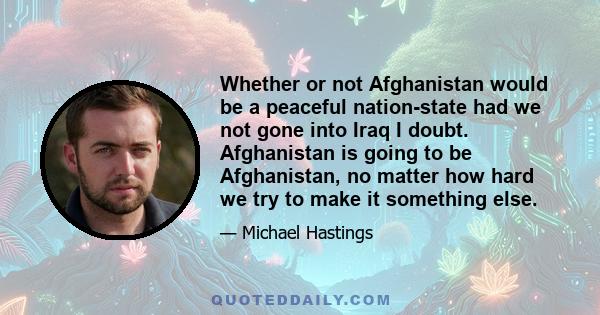 Whether or not Afghanistan would be a peaceful nation-state had we not gone into Iraq I doubt. Afghanistan is going to be Afghanistan, no matter how hard we try to make it something else.