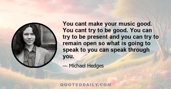 You cant make your music good. You cant try to be good. You can try to be present and you can try to remain open so what is going to speak to you can speak through you.