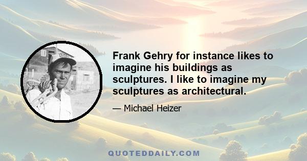 Frank Gehry for instance likes to imagine his buildings as sculptures. I like to imagine my sculptures as architectural.