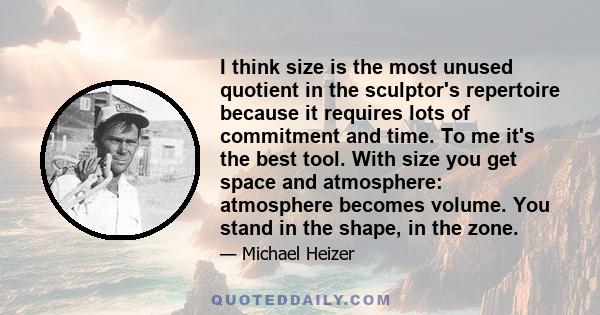 I think size is the most unused quotient in the sculptor's repertoire because it requires lots of commitment and time. To me it's the best tool. With size you get space and atmosphere: atmosphere becomes volume. You