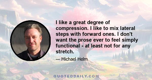 I like a great degree of compression. I like to mix lateral steps with forward ones. I don't want the prose ever to feel simply functional - at least not for any stretch.