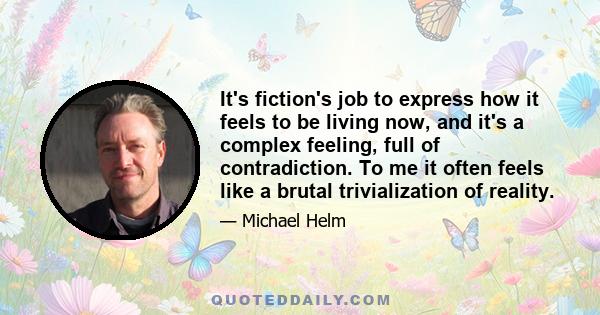 It's fiction's job to express how it feels to be living now, and it's a complex feeling, full of contradiction. To me it often feels like a brutal trivialization of reality.