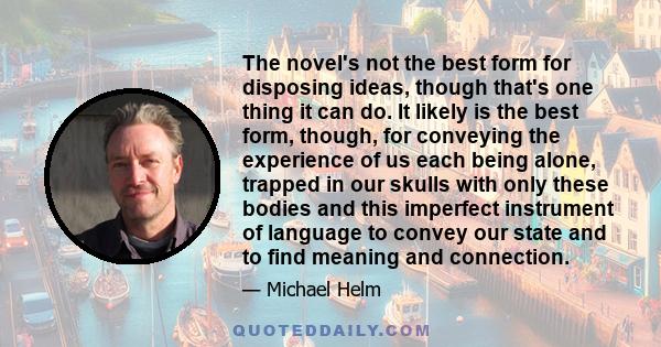 The novel's not the best form for disposing ideas, though that's one thing it can do. It likely is the best form, though, for conveying the experience of us each being alone, trapped in our skulls with only these bodies 