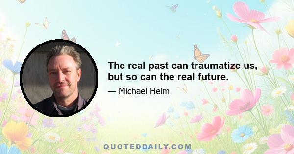 The real past can traumatize us, but so can the real future.