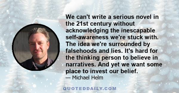 We can't write a serious novel in the 21st century without acknowledging the inescapable self-awareness we're stuck with. The idea we're surrounded by falsehoods and lies. It's hard for the thinking person to believe in 