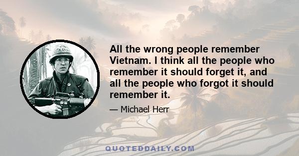 All the wrong people remember Vietnam. I think all the people who remember it should forget it, and all the people who forgot it should remember it.