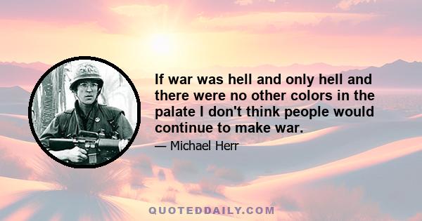 If war was hell and only hell and there were no other colors in the palate I don't think people would continue to make war.