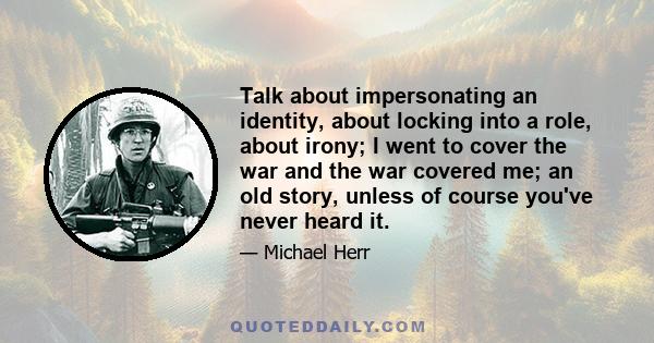 Talk about impersonating an identity, about locking into a role, about irony; I went to cover the war and the war covered me; an old story, unless of course you've never heard it.